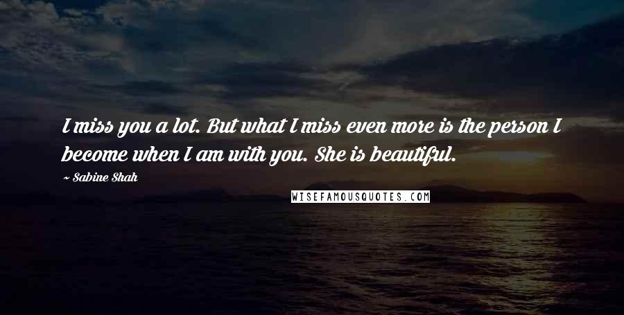 Sabine Shah Quotes: I miss you a lot. But what I miss even more is the person I become when I am with you. She is beautiful.