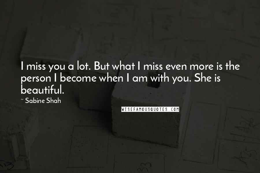 Sabine Shah Quotes: I miss you a lot. But what I miss even more is the person I become when I am with you. She is beautiful.