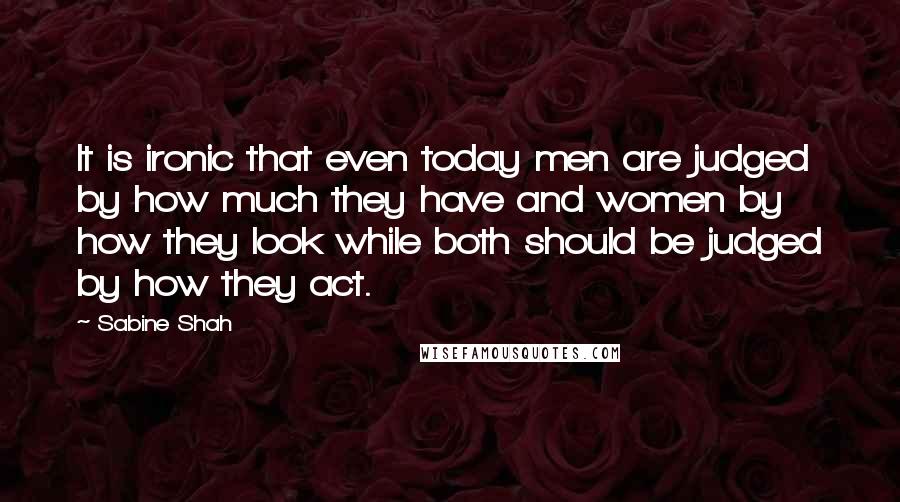 Sabine Shah Quotes: It is ironic that even today men are judged by how much they have and women by how they look while both should be judged by how they act.