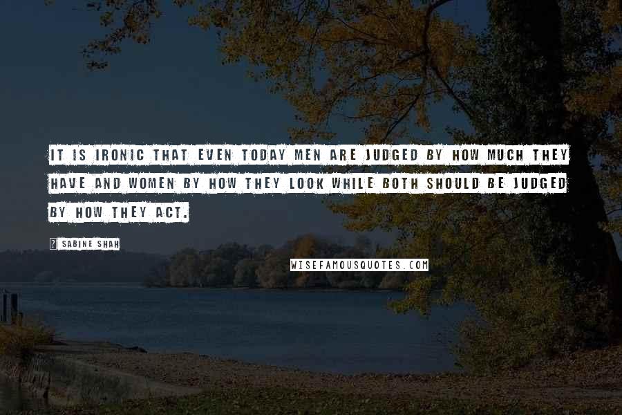 Sabine Shah Quotes: It is ironic that even today men are judged by how much they have and women by how they look while both should be judged by how they act.