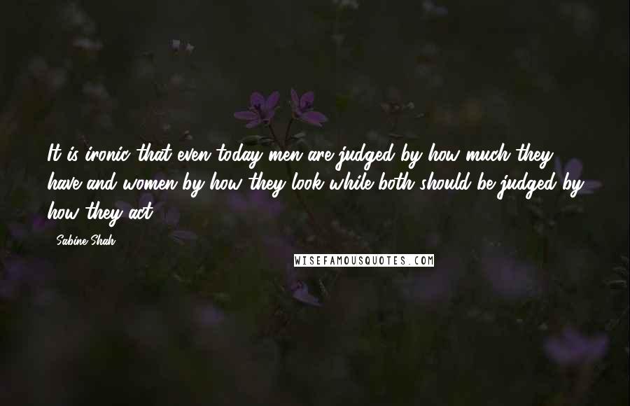 Sabine Shah Quotes: It is ironic that even today men are judged by how much they have and women by how they look while both should be judged by how they act.