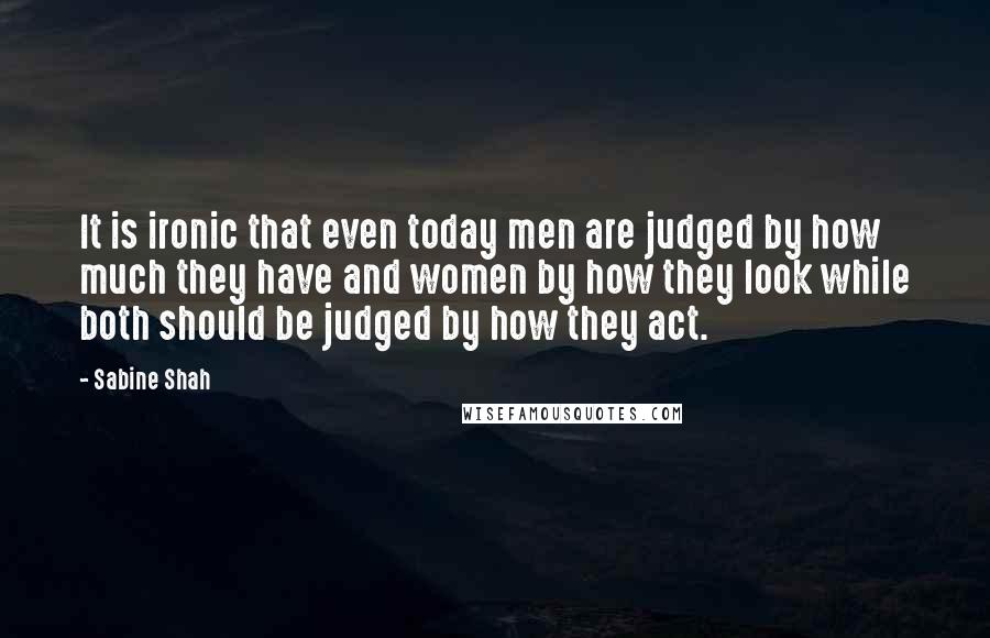 Sabine Shah Quotes: It is ironic that even today men are judged by how much they have and women by how they look while both should be judged by how they act.