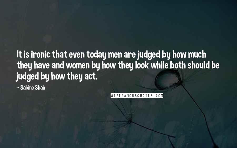 Sabine Shah Quotes: It is ironic that even today men are judged by how much they have and women by how they look while both should be judged by how they act.