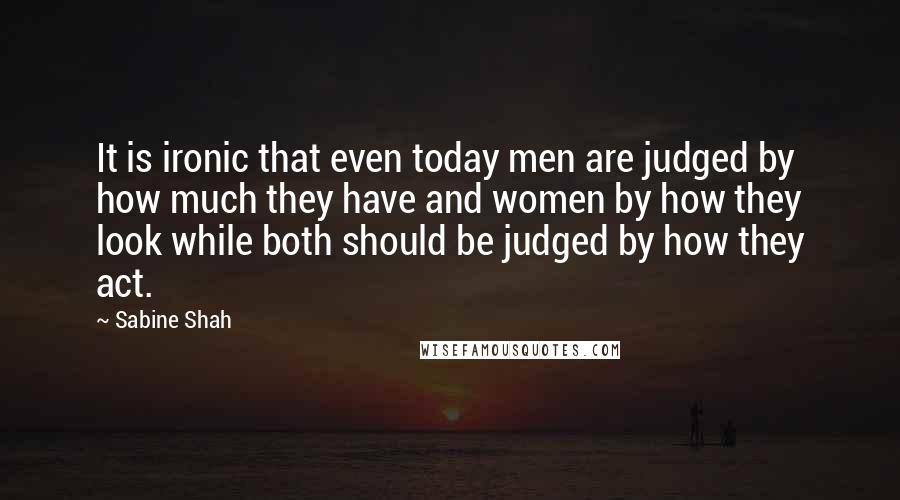 Sabine Shah Quotes: It is ironic that even today men are judged by how much they have and women by how they look while both should be judged by how they act.