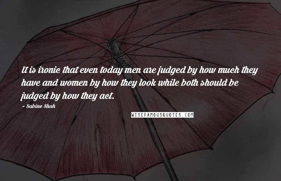 Sabine Shah Quotes: It is ironic that even today men are judged by how much they have and women by how they look while both should be judged by how they act.