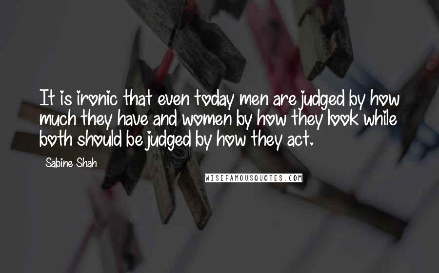 Sabine Shah Quotes: It is ironic that even today men are judged by how much they have and women by how they look while both should be judged by how they act.