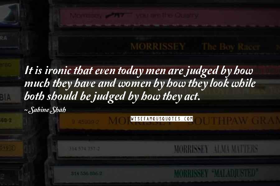 Sabine Shah Quotes: It is ironic that even today men are judged by how much they have and women by how they look while both should be judged by how they act.