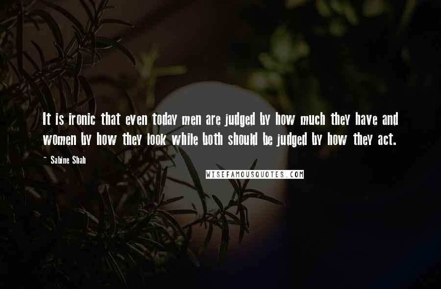 Sabine Shah Quotes: It is ironic that even today men are judged by how much they have and women by how they look while both should be judged by how they act.