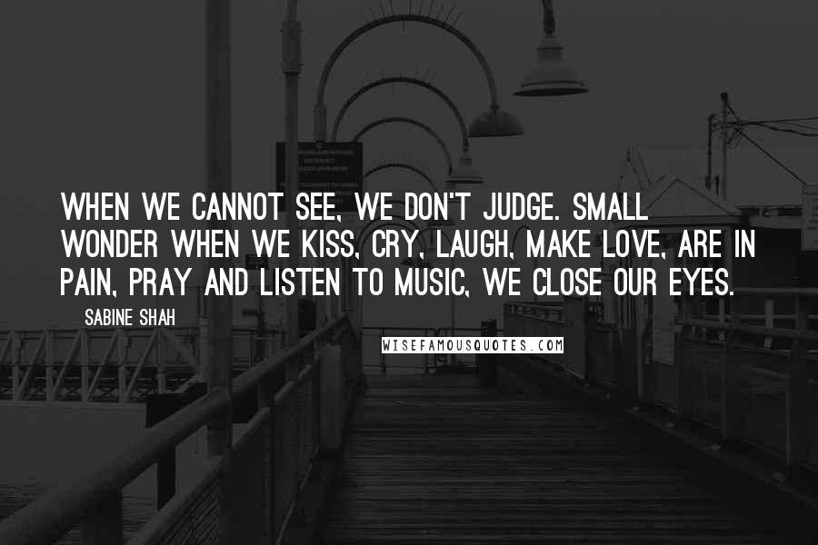 Sabine Shah Quotes: When we cannot see, we don't judge. Small wonder when we kiss, cry, laugh, make love, are in pain, pray and listen to music, we close our eyes.