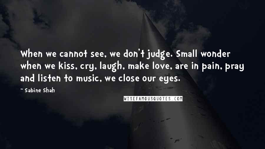 Sabine Shah Quotes: When we cannot see, we don't judge. Small wonder when we kiss, cry, laugh, make love, are in pain, pray and listen to music, we close our eyes.