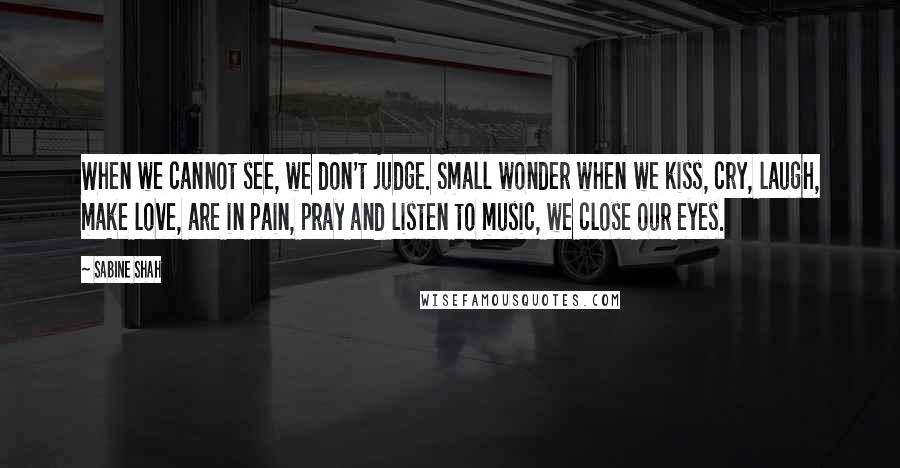 Sabine Shah Quotes: When we cannot see, we don't judge. Small wonder when we kiss, cry, laugh, make love, are in pain, pray and listen to music, we close our eyes.