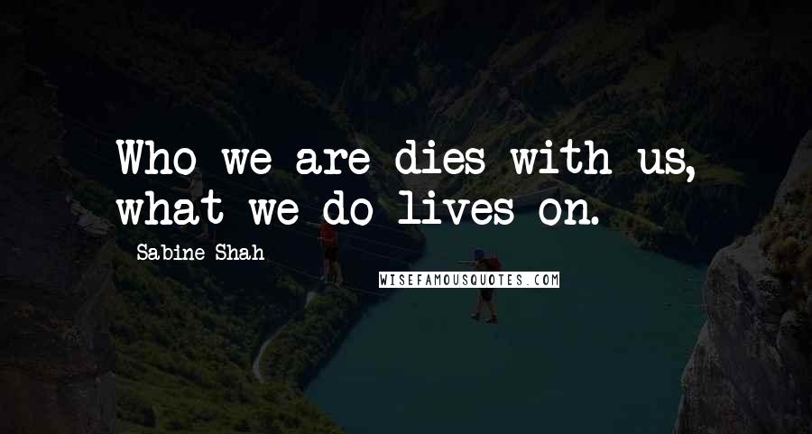 Sabine Shah Quotes: Who we are dies with us, what we do lives on.