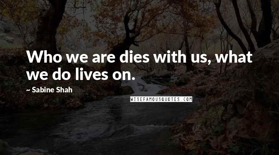 Sabine Shah Quotes: Who we are dies with us, what we do lives on.