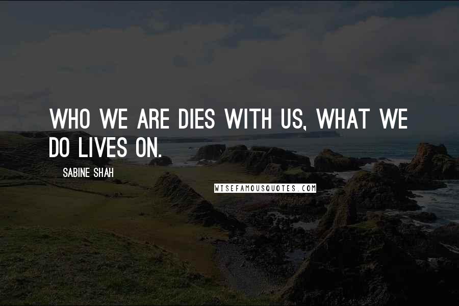 Sabine Shah Quotes: Who we are dies with us, what we do lives on.