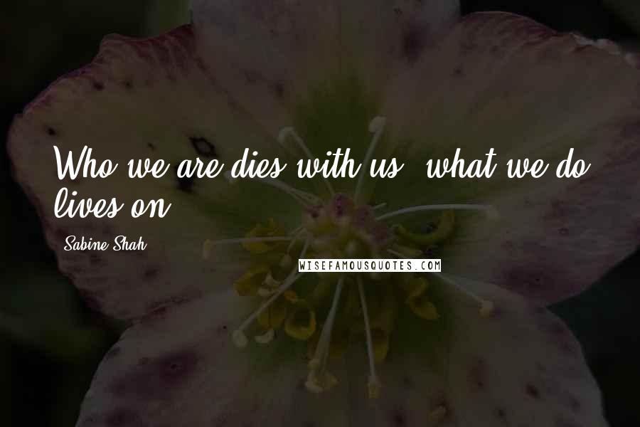 Sabine Shah Quotes: Who we are dies with us, what we do lives on.