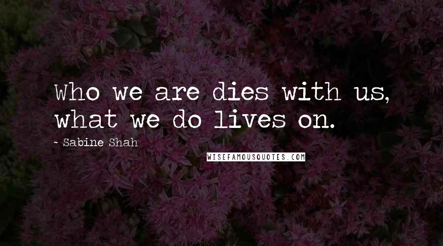 Sabine Shah Quotes: Who we are dies with us, what we do lives on.