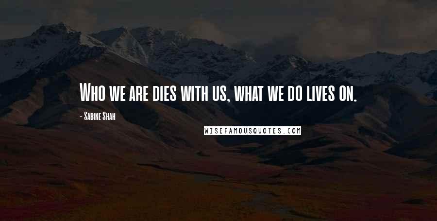 Sabine Shah Quotes: Who we are dies with us, what we do lives on.