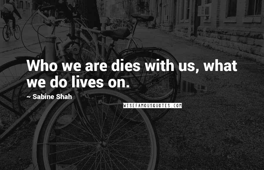 Sabine Shah Quotes: Who we are dies with us, what we do lives on.