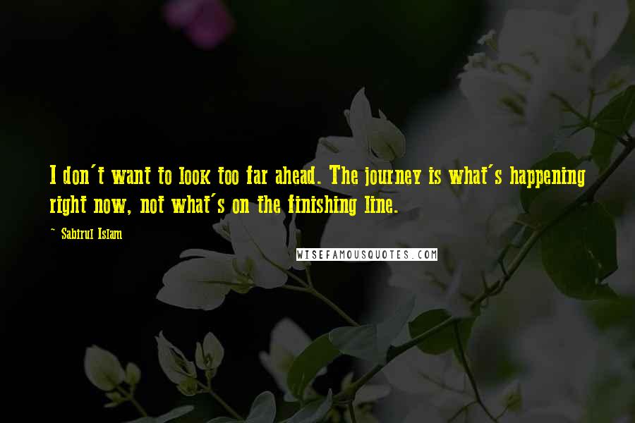 Sabirul Islam Quotes: I don't want to look too far ahead. The journey is what's happening right now, not what's on the finishing line.