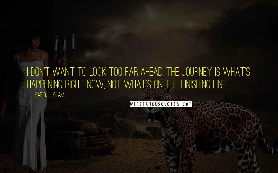 Sabirul Islam Quotes: I don't want to look too far ahead. The journey is what's happening right now, not what's on the finishing line.