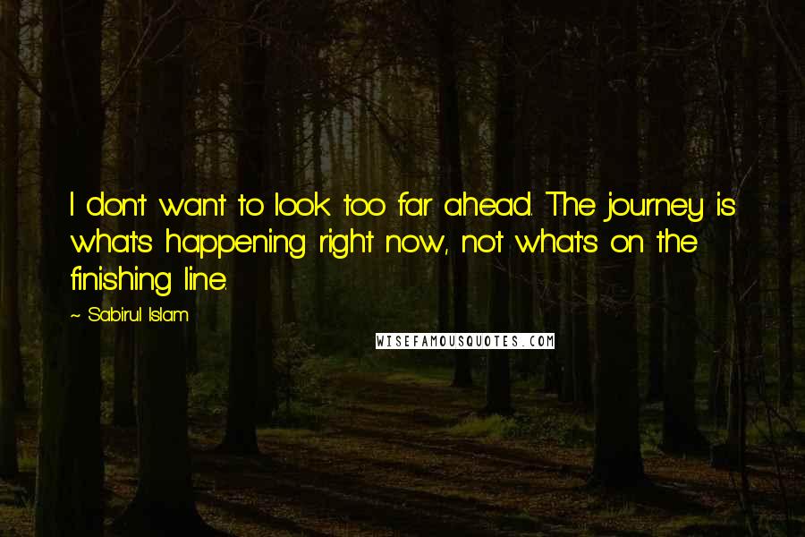 Sabirul Islam Quotes: I don't want to look too far ahead. The journey is what's happening right now, not what's on the finishing line.