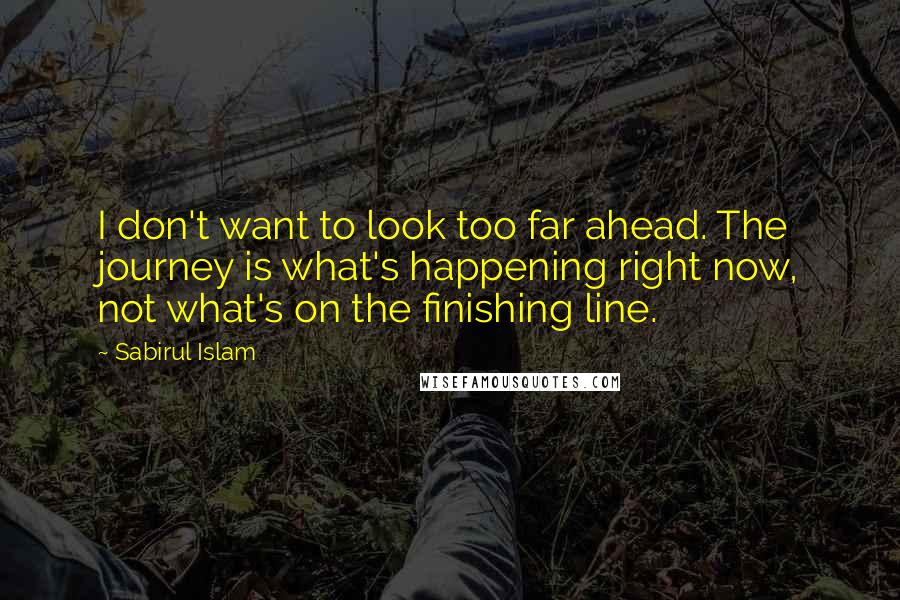 Sabirul Islam Quotes: I don't want to look too far ahead. The journey is what's happening right now, not what's on the finishing line.