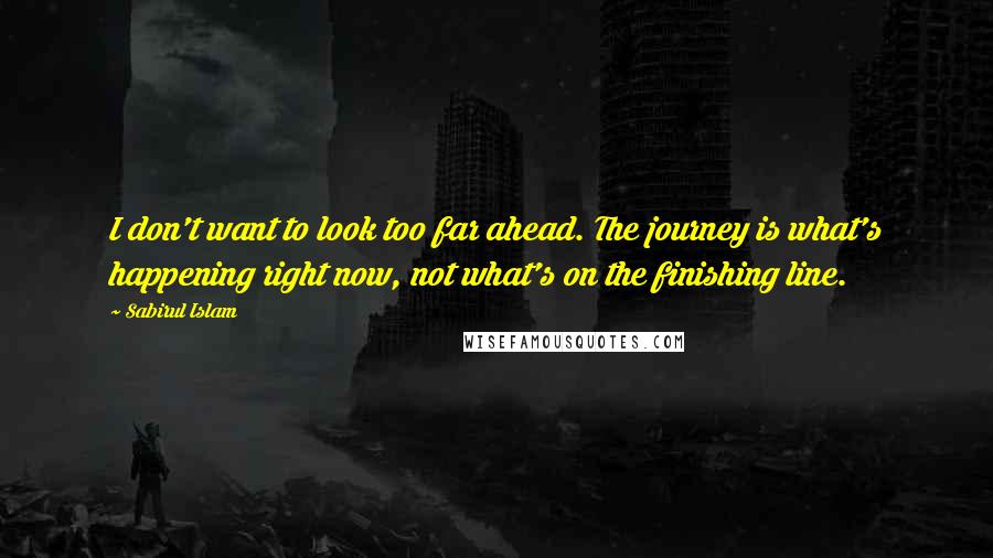 Sabirul Islam Quotes: I don't want to look too far ahead. The journey is what's happening right now, not what's on the finishing line.