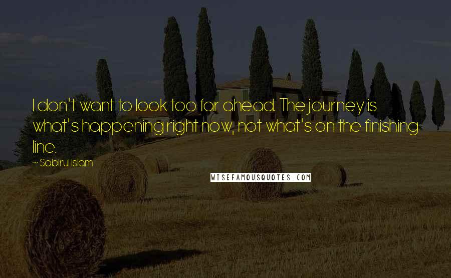 Sabirul Islam Quotes: I don't want to look too far ahead. The journey is what's happening right now, not what's on the finishing line.