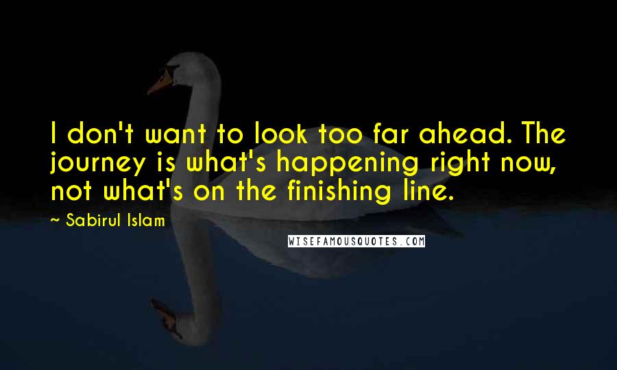 Sabirul Islam Quotes: I don't want to look too far ahead. The journey is what's happening right now, not what's on the finishing line.