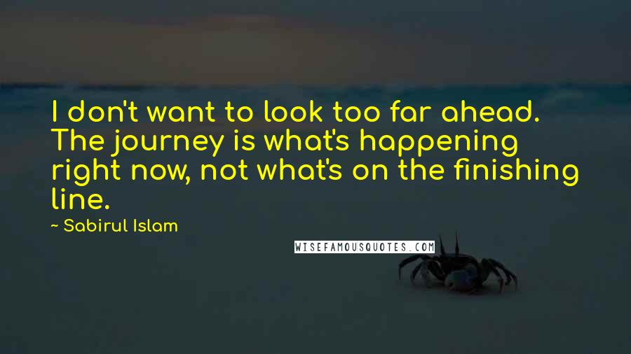 Sabirul Islam Quotes: I don't want to look too far ahead. The journey is what's happening right now, not what's on the finishing line.