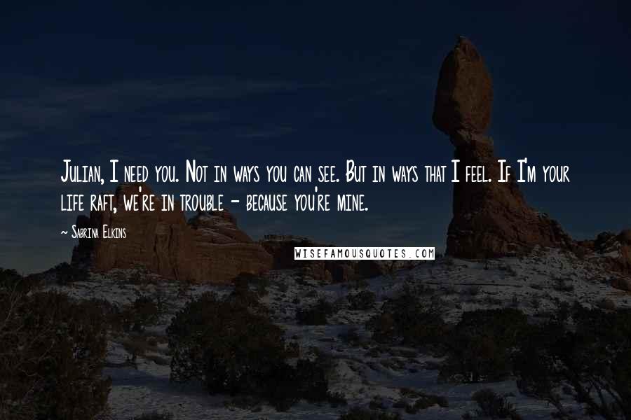 Sabrina Elkins Quotes: Julian, I need you. Not in ways you can see. But in ways that I feel. If I'm your life raft, we're in trouble - because you're mine.