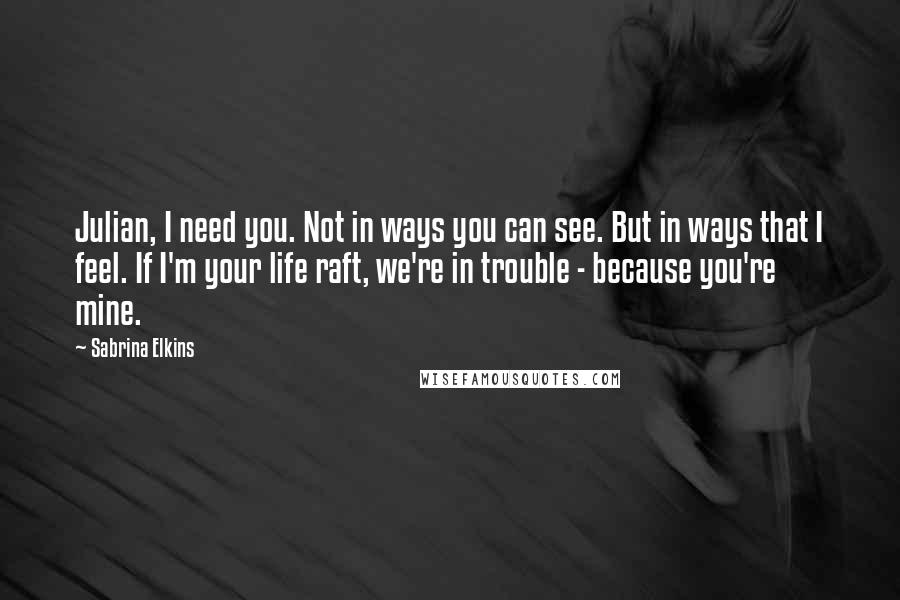 Sabrina Elkins Quotes: Julian, I need you. Not in ways you can see. But in ways that I feel. If I'm your life raft, we're in trouble - because you're mine.