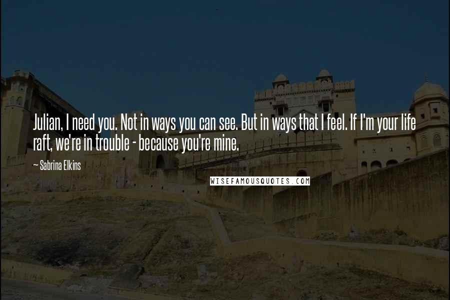 Sabrina Elkins Quotes: Julian, I need you. Not in ways you can see. But in ways that I feel. If I'm your life raft, we're in trouble - because you're mine.