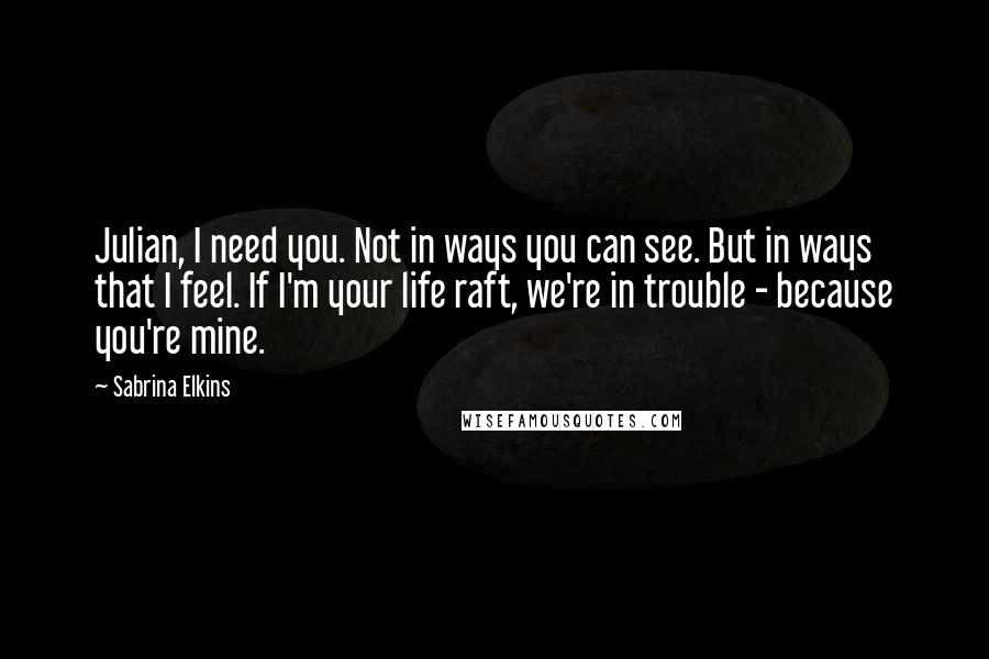 Sabrina Elkins Quotes: Julian, I need you. Not in ways you can see. But in ways that I feel. If I'm your life raft, we're in trouble - because you're mine.