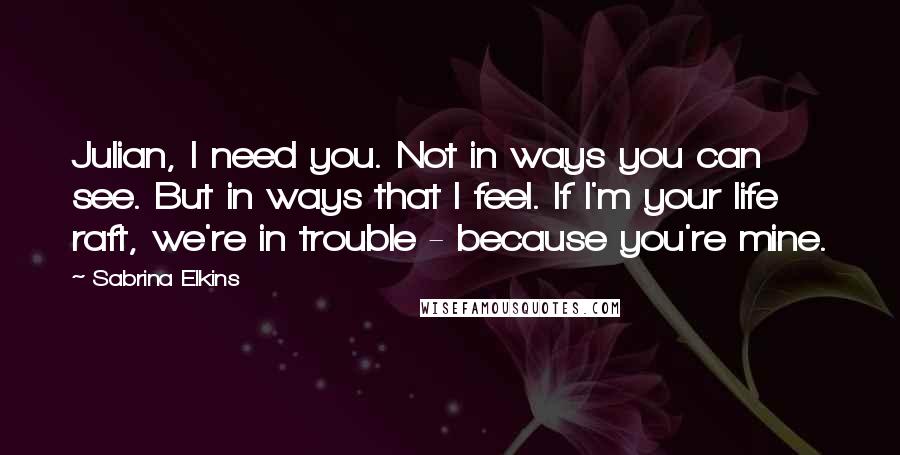 Sabrina Elkins Quotes: Julian, I need you. Not in ways you can see. But in ways that I feel. If I'm your life raft, we're in trouble - because you're mine.