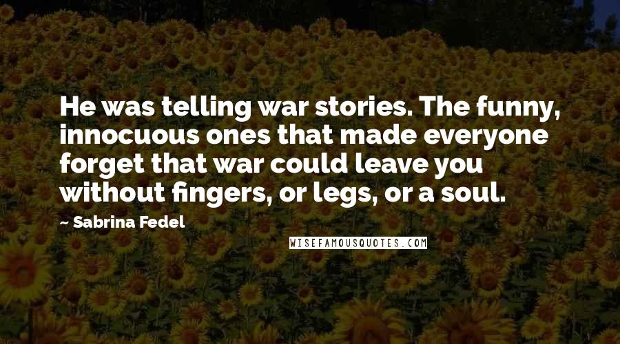 Sabrina Fedel Quotes: He was telling war stories. The funny, innocuous ones that made everyone forget that war could leave you without fingers, or legs, or a soul.