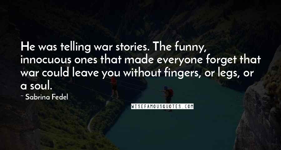 Sabrina Fedel Quotes: He was telling war stories. The funny, innocuous ones that made everyone forget that war could leave you without fingers, or legs, or a soul.