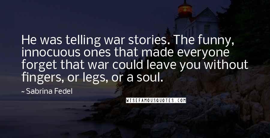 Sabrina Fedel Quotes: He was telling war stories. The funny, innocuous ones that made everyone forget that war could leave you without fingers, or legs, or a soul.