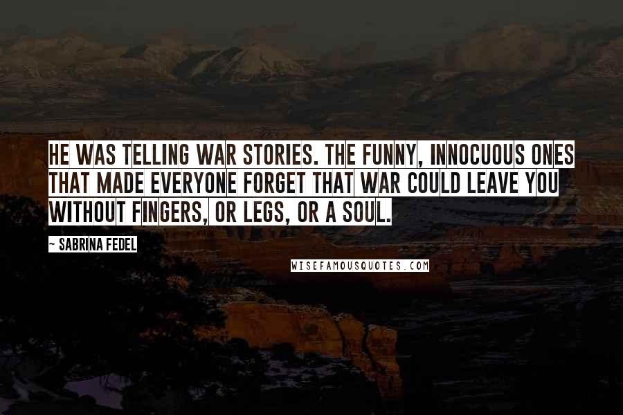 Sabrina Fedel Quotes: He was telling war stories. The funny, innocuous ones that made everyone forget that war could leave you without fingers, or legs, or a soul.