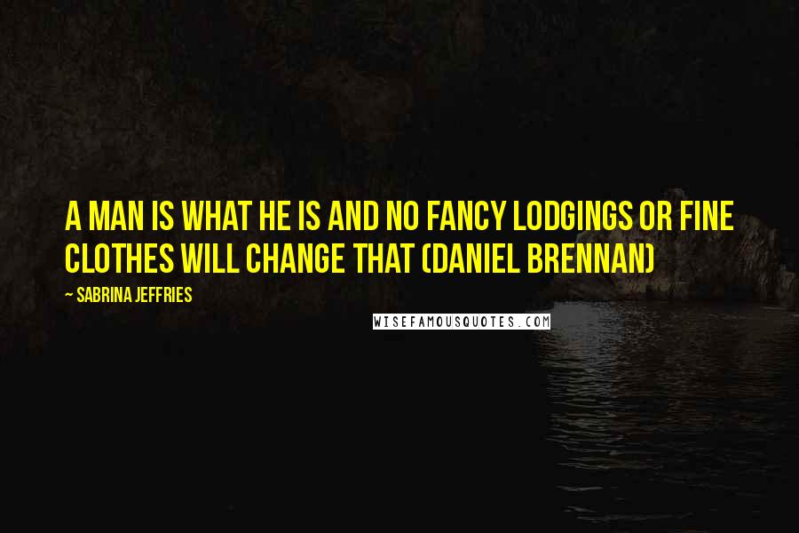 Sabrina Jeffries Quotes: A man is what he is and no fancy lodgings or fine clothes will change that (Daniel Brennan)