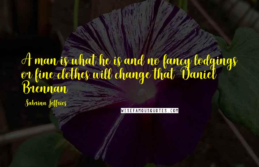 Sabrina Jeffries Quotes: A man is what he is and no fancy lodgings or fine clothes will change that (Daniel Brennan)