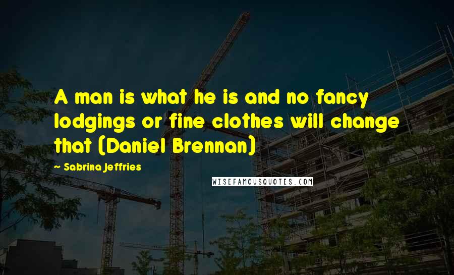 Sabrina Jeffries Quotes: A man is what he is and no fancy lodgings or fine clothes will change that (Daniel Brennan)