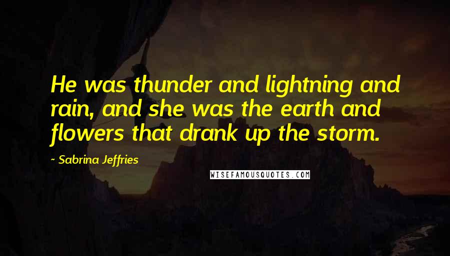 Sabrina Jeffries Quotes: He was thunder and lightning and rain, and she was the earth and flowers that drank up the storm.