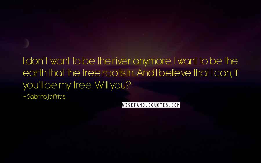 Sabrina Jeffries Quotes: I don't want to be the river anymore. I want to be the earth that the tree roots in. And I believe that I can, if you'll be my tree. Will you?