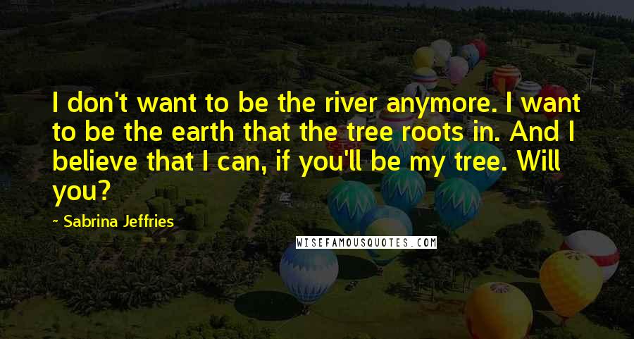 Sabrina Jeffries Quotes: I don't want to be the river anymore. I want to be the earth that the tree roots in. And I believe that I can, if you'll be my tree. Will you?