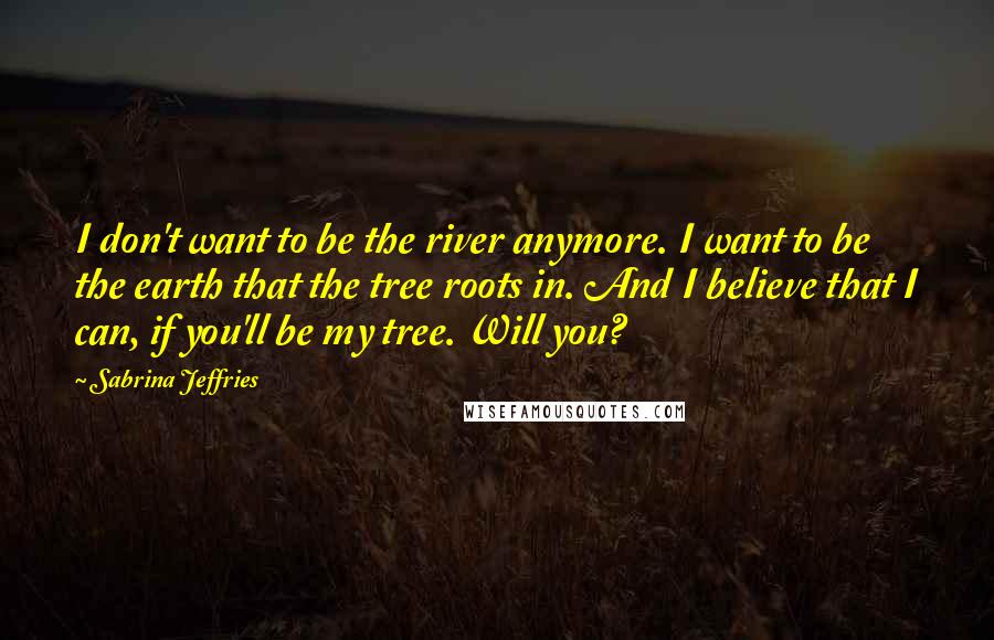 Sabrina Jeffries Quotes: I don't want to be the river anymore. I want to be the earth that the tree roots in. And I believe that I can, if you'll be my tree. Will you?