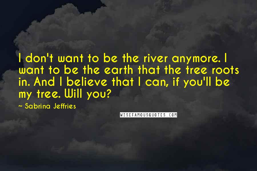 Sabrina Jeffries Quotes: I don't want to be the river anymore. I want to be the earth that the tree roots in. And I believe that I can, if you'll be my tree. Will you?