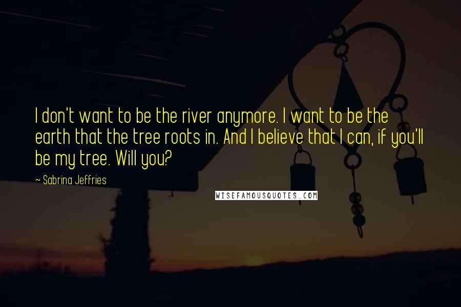 Sabrina Jeffries Quotes: I don't want to be the river anymore. I want to be the earth that the tree roots in. And I believe that I can, if you'll be my tree. Will you?