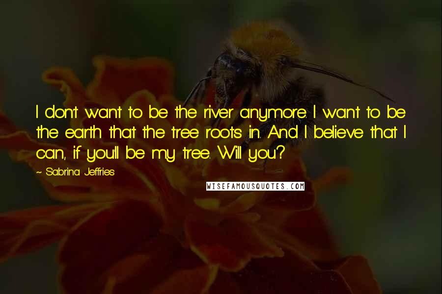 Sabrina Jeffries Quotes: I don't want to be the river anymore. I want to be the earth that the tree roots in. And I believe that I can, if you'll be my tree. Will you?