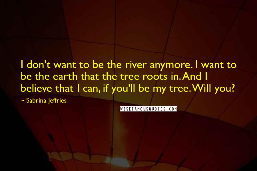 Sabrina Jeffries Quotes: I don't want to be the river anymore. I want to be the earth that the tree roots in. And I believe that I can, if you'll be my tree. Will you?